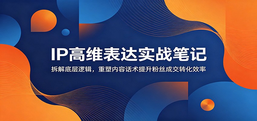 IP高维表达实战笔记：拆解底层逻辑，重塑内容话术提升粉丝成交转化效率-禾谷轻创网