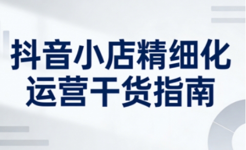 抖音小店精细化运营干货指南新版，助力商家系统提升店铺运营能力(更新26年6月)-禾谷轻创网