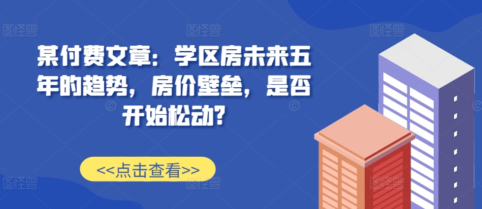 某付费文章：学区房未来五年的趋势，房价壁垒，是否开始松动?-禾谷轻创网
