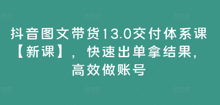 抖音图文带货13.0交付体系课【新课】，快速出单拿结果，高效做账号-禾谷轻创网