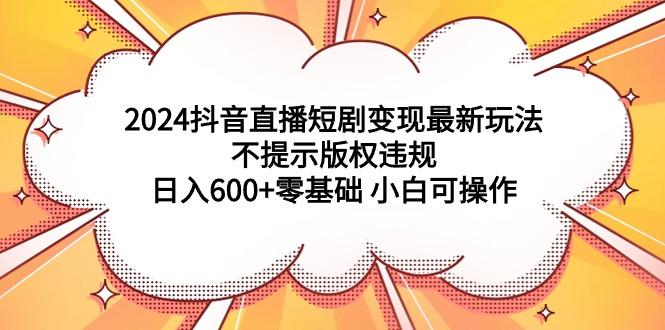 (9305期)2024抖音直播短剧变现最新玩法，不提示版权违规 日入600+零基础 小白可操作-禾谷轻创网