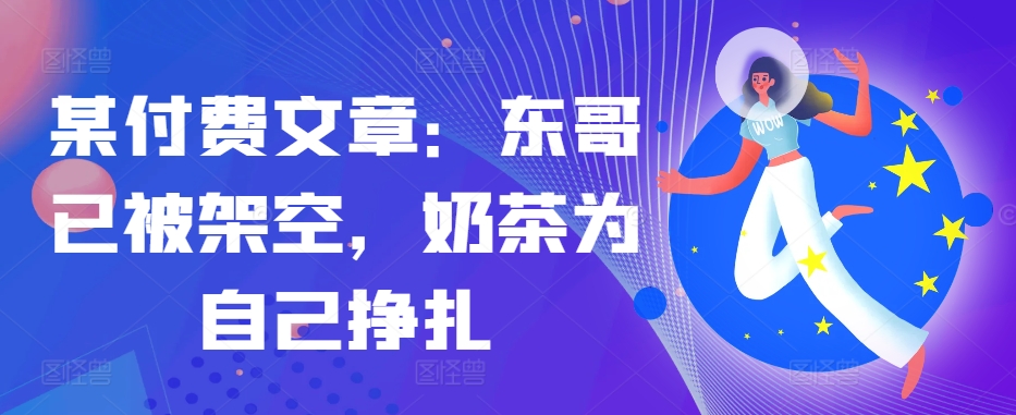 某付费文章：东哥已被架空，奶茶为自己挣扎!!-禾谷轻创网