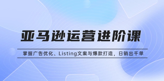 亚马逊运营进阶课：掌握广告优化、Listing文案与爆款打造，日销出千单-禾谷轻创网