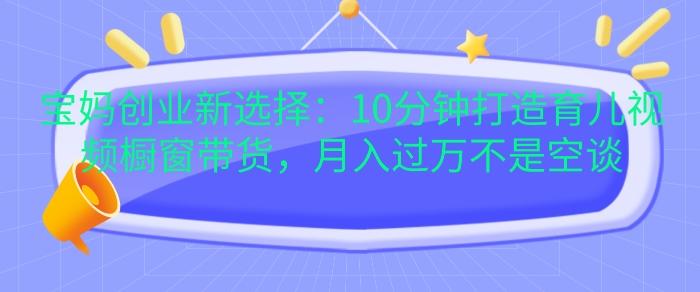 宝妈创业新选择：10分钟打造育儿视频橱窗带货，月入过W不是空谈【揭秘】-禾谷轻创网