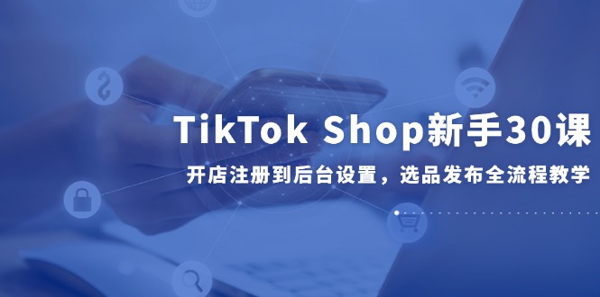 TikTok Shop新手30课，开店注册到后台设置，选品发布全流程教学-禾谷轻创网