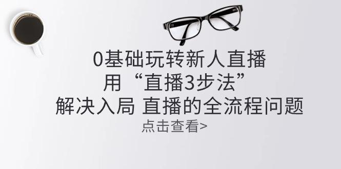 零基础玩转新人直播：用“直播3步法”解决入局 直播全流程问题-禾谷轻创网