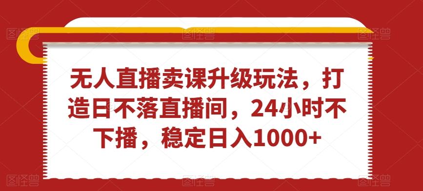无人直播卖课升级玩法，打造日不落直播间，24小时不下播，稳定日入1000+【揭秘】-禾谷轻创网