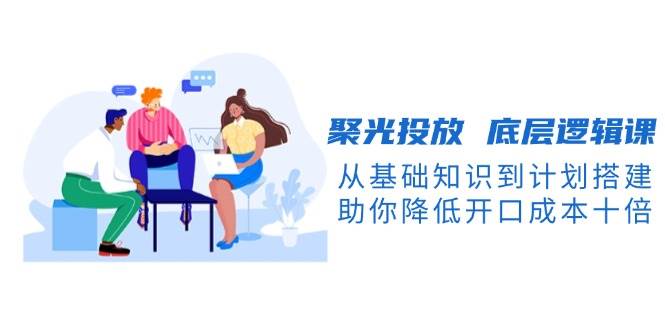 聚光投放底层逻辑课，从基础知识到计划搭建，助你降低开口成本十倍-禾谷轻创网