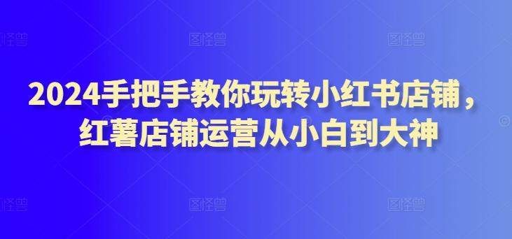 2024手把手教你玩转小红书店铺，红薯店铺运营从小白到大神-禾谷轻创网