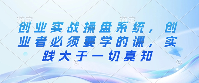 创业实战操盘系统，创业者必须要学的课，实践大于一切真知-禾谷轻创网