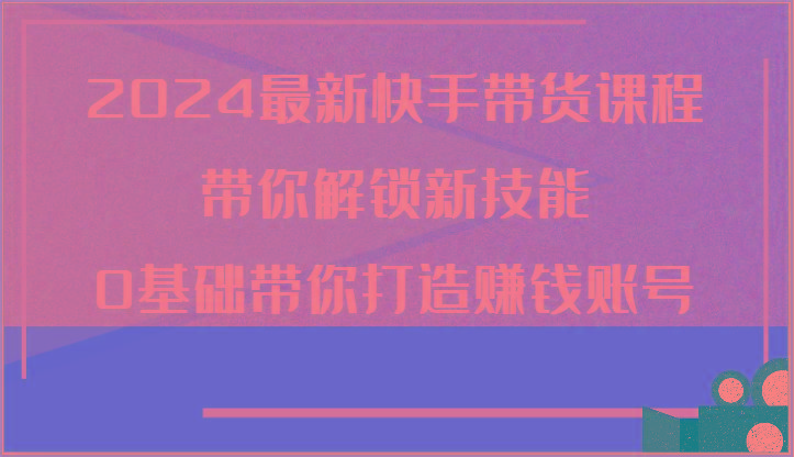 2024最新快手带货课程，带你解锁新技能，0基础带你打造赚钱账号-禾谷轻创网