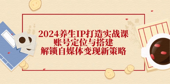 2024养生IP打造实战课：账号定位与搭建，解锁自媒体变现新策略-禾谷轻创网