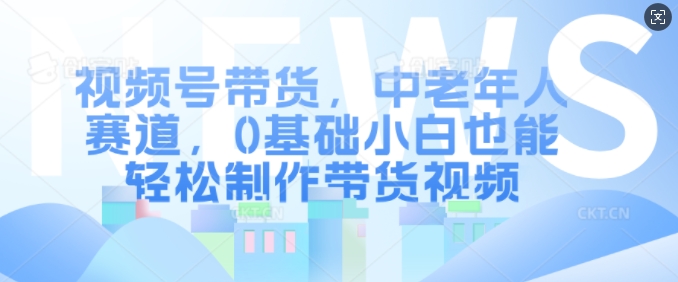视频号带货，中老年人赛道，0基础小白也能轻松制作带货视频-禾谷轻创网