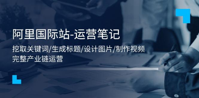 阿里国际站-运营笔记：挖取关键词/生成标题/设计图片/制作视频/56节课-禾谷轻创网