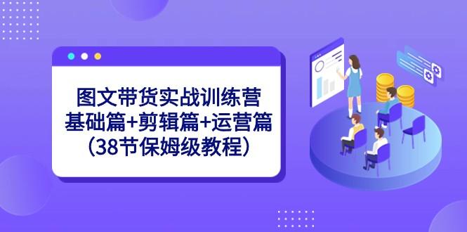 图文带货实战训练营：基础篇+剪辑篇+运营篇（38节保姆级教程）-禾谷轻创网