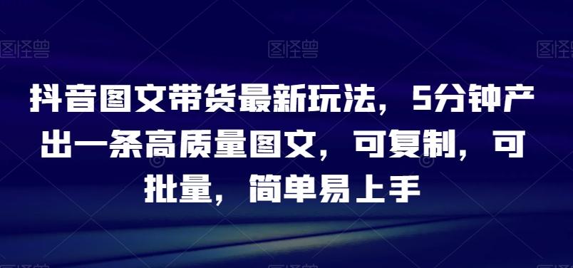 抖音图文带货最新玩法，5分钟产出一条高质量图文，可复制，可批量，简单易上手【揭秘】-禾谷轻创网