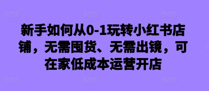 新手如何从0-1玩转小红书店铺，无需囤货、无需出镜，可在家低成本运营开店-禾谷轻创网