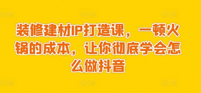 装修建材IP打造课，一顿火锅的成本，让你彻底学会怎么做抖音-禾谷轻创网