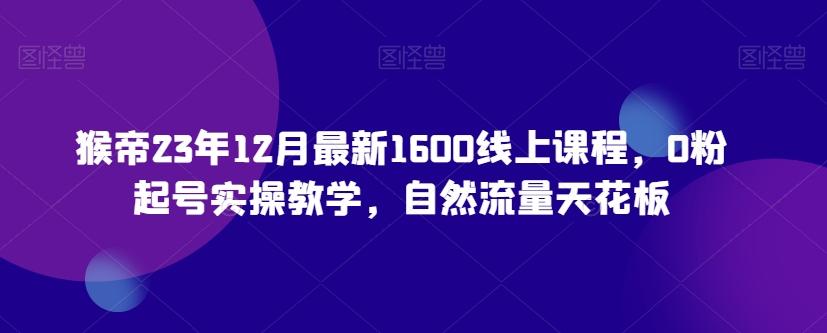 猴帝23年12月最新1600线上课程，0粉起号实操教学，自然流量天花板-禾谷轻创网