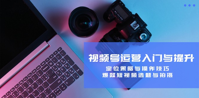 视频号运营入门与提升：定位策略与操作技巧，爆款短视频选题与拍摄-禾谷轻创网