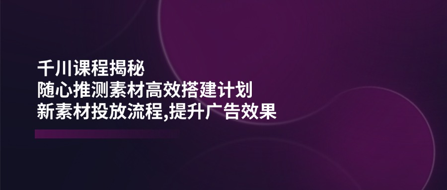 千川课程揭秘：随心推测素材高效搭建计划,新素材投放流程,提升广告效果-禾谷轻创网