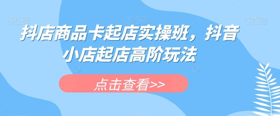 抖店商品卡起店实操班，抖音小店起店高阶玩法-禾谷轻创网