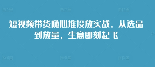 短视频带货随心推投放实战，从选品到放量，生意即刻起飞-禾谷轻创网