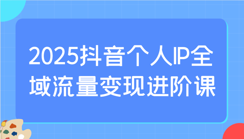 2025抖音个人IP全域流量变现进阶课：选爆品、抖音付费投流、千川投流实操及优化等-禾谷轻创网