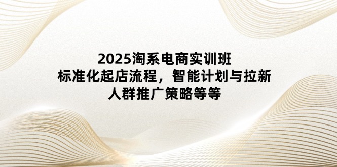 2025淘系电商实训班：标准化起店流程，智能计划与拉新，人群推广策略等等-禾谷轻创网
