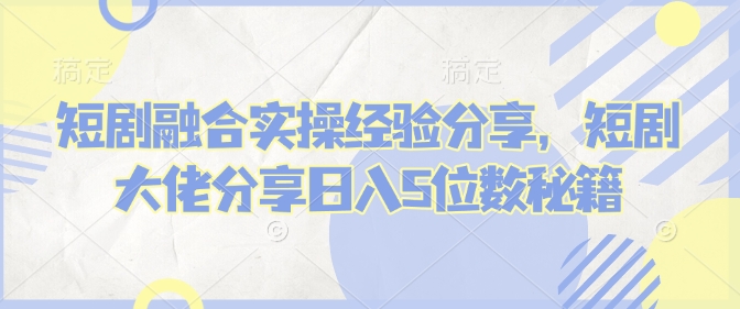 短剧融合实操经验分享，短剧大佬分享日入5位数秘籍-禾谷轻创网