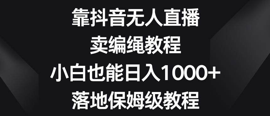 靠抖音无人直播，卖编绳教程，小白也能日入1000+，落地保姆级教程【揭秘】-禾谷轻创网