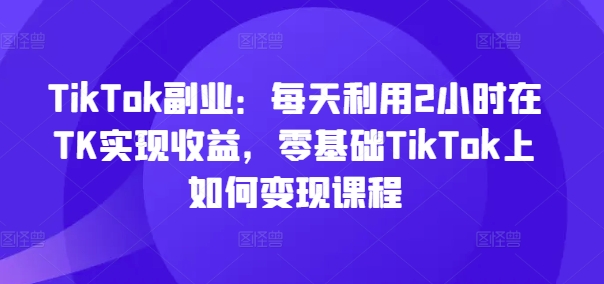 TikTok副业：每天利用2小时在TK实现收益，零基础TikTok上如何变现课程-禾谷轻创网