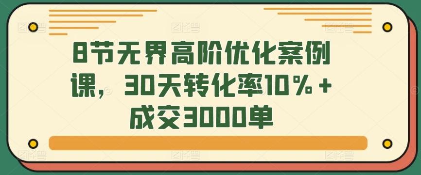 8节无界高阶优化案例课，30天转化率10%+成交3000单-禾谷轻创网