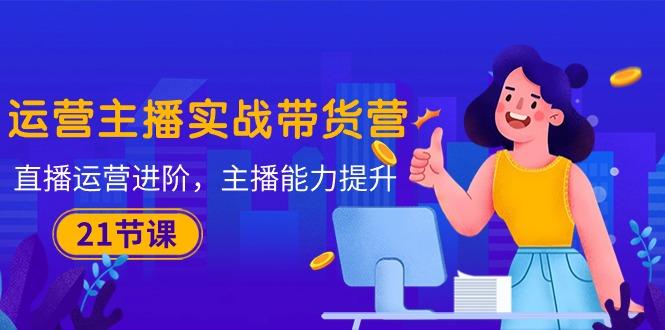 运营主播·实战带货营：直播运营 进阶，主播 能力提升(21节课-禾谷轻创网