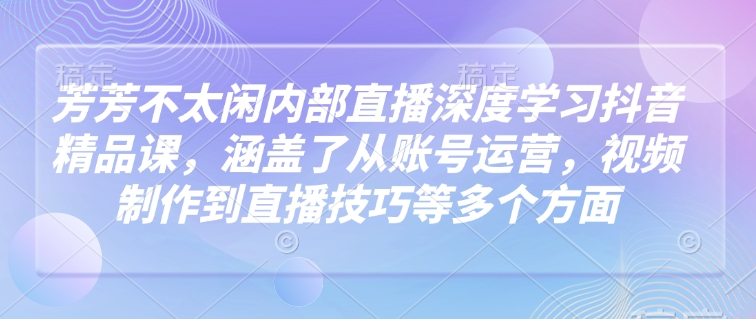 芳芳不太闲内部直播深度学习抖音精品课，涵盖了从账号运营，视频制作到直播技巧等多个方面-禾谷轻创网