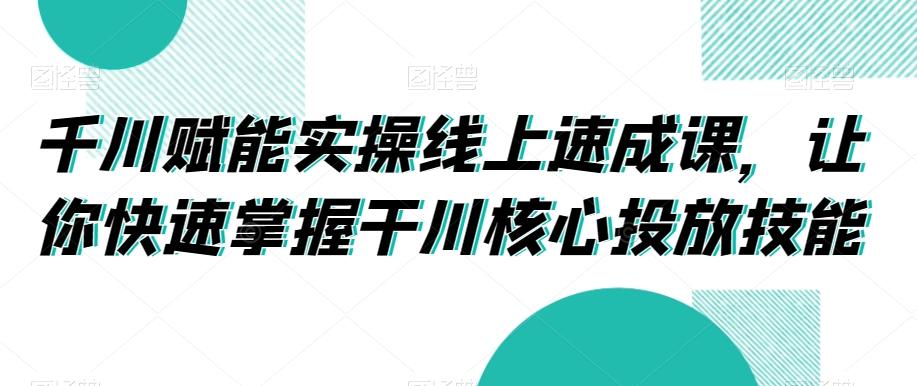 千川赋能实操线上速成课，让你快速掌握干川核心投放技能-禾谷轻创网