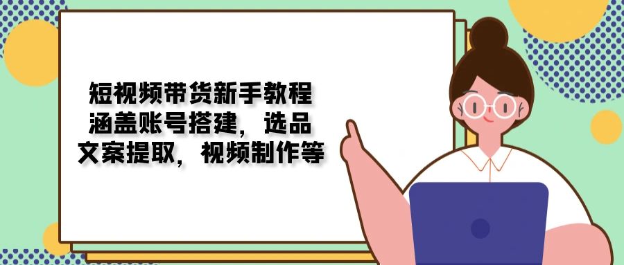 短视频带货新手教程：涵盖账号搭建，选品，文案提取，视频制作等-禾谷轻创网