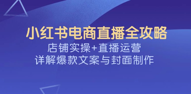 小红书电商直播全攻略，店铺实操+直播运营，详解爆款文案与封面制作-禾谷轻创网