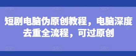 短剧电脑伪原创教程，电脑深度去重全流程，可过原创-禾谷轻创网