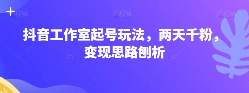 抖音工作室起号玩法，两天千粉，变现思路刨析-禾谷轻创网