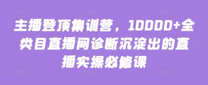 主播登顶集训营，10000+全类目直播间诊断沉淀出的直播实操必修课-禾谷轻创网