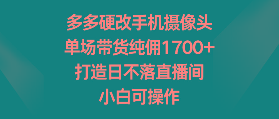 多多硬改手机摄像头，单场带货纯佣1700+，打造日不落直播间，小白可操作-禾谷轻创网