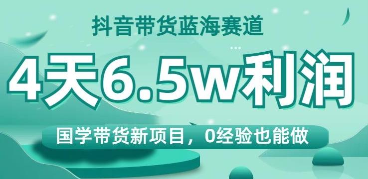 抖音带货蓝海赛道，国学带货新项目，0经验也能做，4天6.5w利润【揭秘】-禾谷轻创网