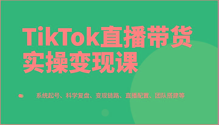 TikTok直播带货实操变现课：系统起号、科学复盘、变现链路、直播配置、团队搭建等-禾谷轻创网