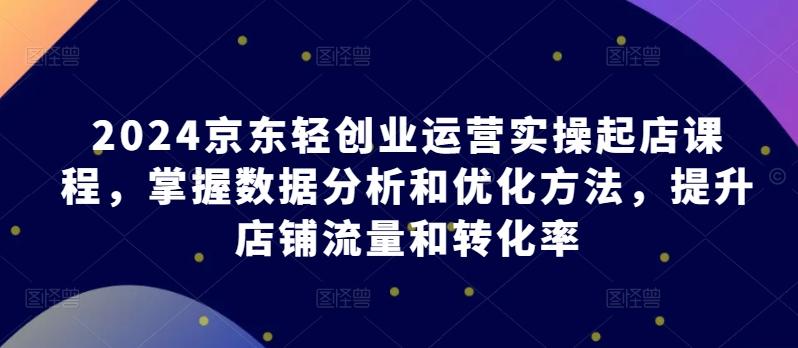 2024京东轻创业运营实操起店课程，掌握数据分析和优化方法，提升店铺流量和转化率-禾谷轻创网
